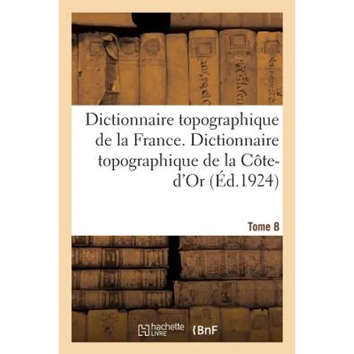 Dictionnaire Topographique de la France. Tome 8. Dictionnaire Topographique de la Côte-d'Or: Comprenant Les Noms de Lieux Anciens Et Modernes