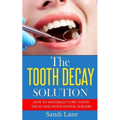 The Tooth Decay Solution: How to Naturally Cure Tooth Decay and Avoid Dental Surgery
