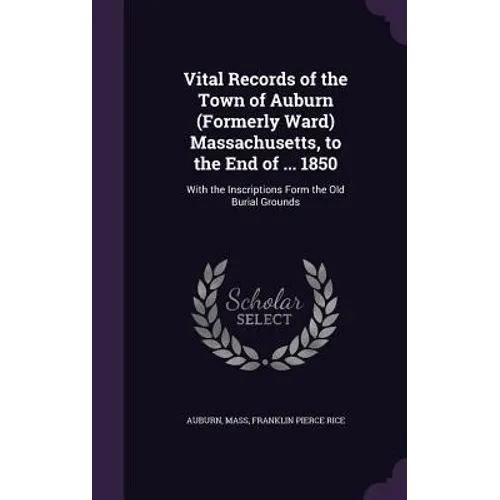Vital Records of the Town of Auburn (Formerly Ward) Massachusetts, to the End of ... 1850: With the Inscriptions Form the Old Burial Grounds