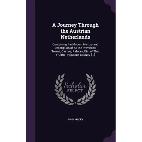 A Journey Through the Austrian Netherlands: Containing the Modern History and Description of All the Provinces, Towns, Castles, Palaces, Etc. of That