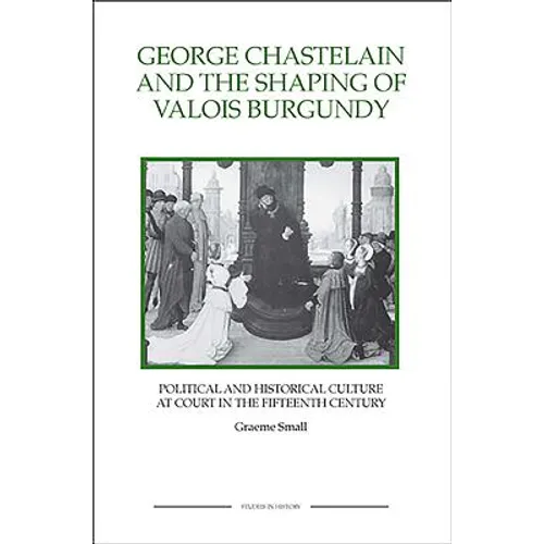 George Chastelain and the Shaping of Valois Burgundy: Political and Historical Culture at Court in the Fifteenth Century