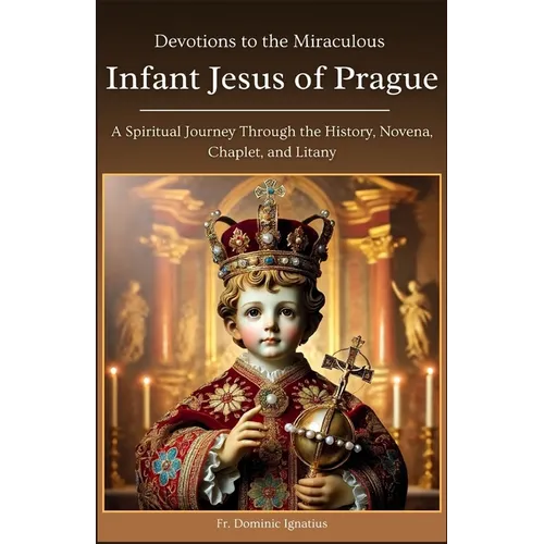 Devotions to the Miraculous Infant Jesus of Prague: A Spiritual Journey Through the History, Novena, Chaplet, and Litany