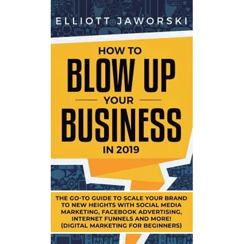 How to Blow Up Your Business in 2019: The Go-To Guide to Scale Your Brand to New Heights with Social Media Marketing, Facebook Advertising, Internet F