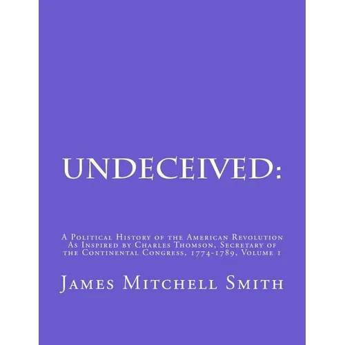 Undeceived: A Political History of the American Revolution as Inspired by Charles Thomson, Secretary of the Continental Congress, 1774-1789, Volume 1