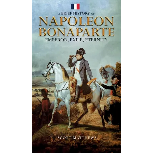 A Brief History of Napoleon Bonaparte - Emperor, Exile, Eternity