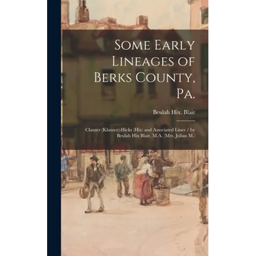 Some Early Lineages of Berks County, Pa.: Clauser (Klauser)-Hicks (Hix) and Associated Lines / by Beulah Hix Blair, M.A. (Mrs. Julian M.)