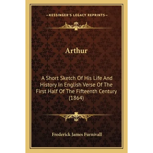 Arthur: A Short Sketch Of His Life And History In English Verse Of The First Half Of The Fifteenth Century (1864)