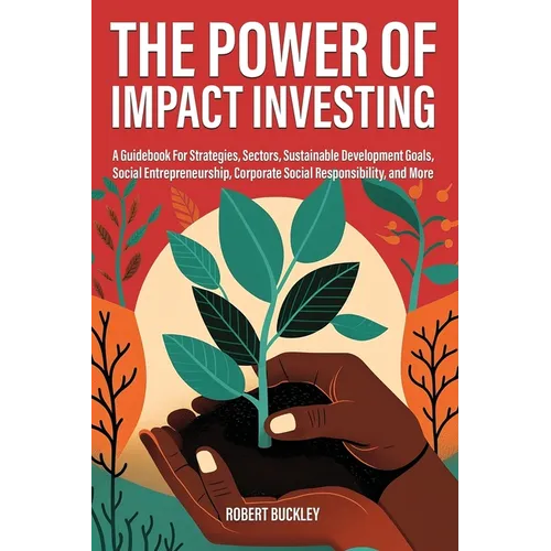The Power of Impact Investing: A Guidebook For Strategies, Sectors, Sustainable Development Goals, Social Entrepreneurship, Corporate Social Responsib