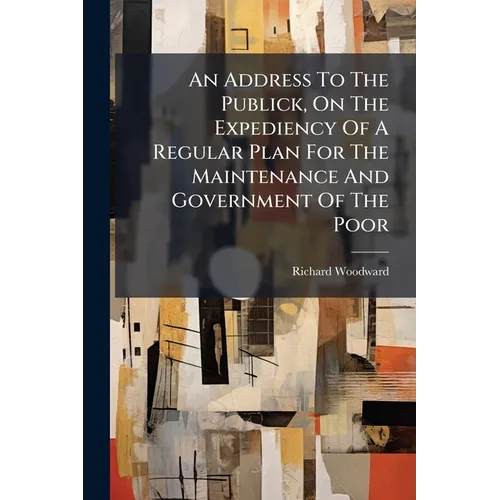 An Address To The Publick, On The Expediency Of A Regular Plan For The Maintenance And Government Of The Poor: ... With Some General Observations On T