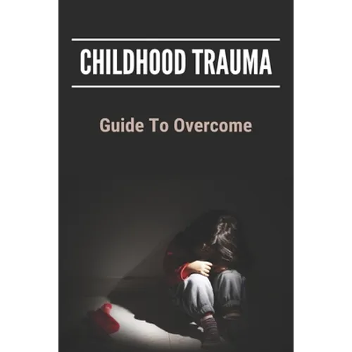 Childhood Trauma: Guide To Overcome: How Childhood Trauma Affects You