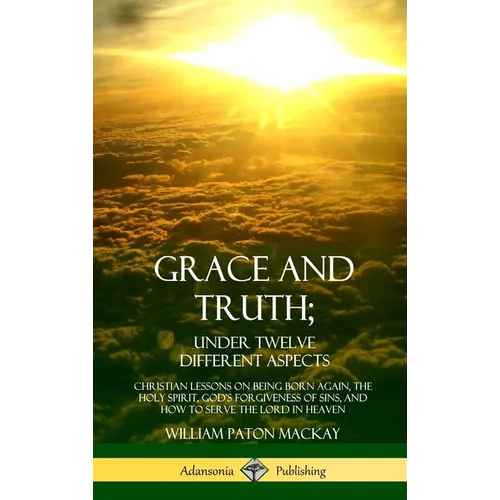 Grace and Truth; Under Twelve Different Aspects: Christian Lessons on Being Born Again, the Holy Spirit, God's Forgiveness of Sins, and How to Serve t