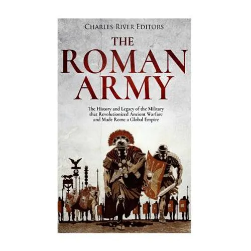 The Roman Army: The History and Legacy of the Military that Revolutionized Ancient Warfare and Made Rome a Global Empire