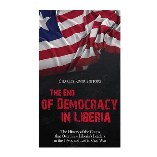 The End of Democracy in Liberia: The History of the Coups that Overthrew Liberia's Leaders in the 1980s and Led to Civil War