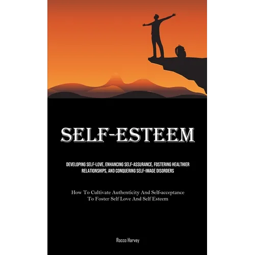 Self-Esteem: Developing Self-Love, Enhancing Self-assurance, Fostering Healthier Relationships, And Conquering Self-image Disorders (How To Cultivate