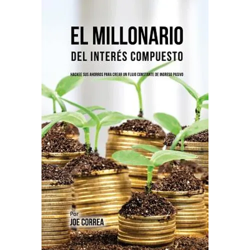 El Millonario Del Interés Compuesto: Hackee Sus Ahorros Para Crear Un Flujo Constante De Ingreso Pasivo
