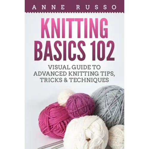 Knitting Basics 102: Visual Guide to Advanced Knitting Tips, Tricks & Techniques