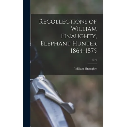 Recollections of William Finaughty, Elephant Hunter 1864-1875; 1916