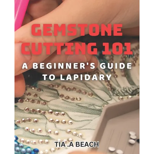 Gemstone Cutting 101: A Beginner's Guide to Lapidary: Crafting Stunning Gemstones: Easy-to-Follow Tips for Lapidary Beginners