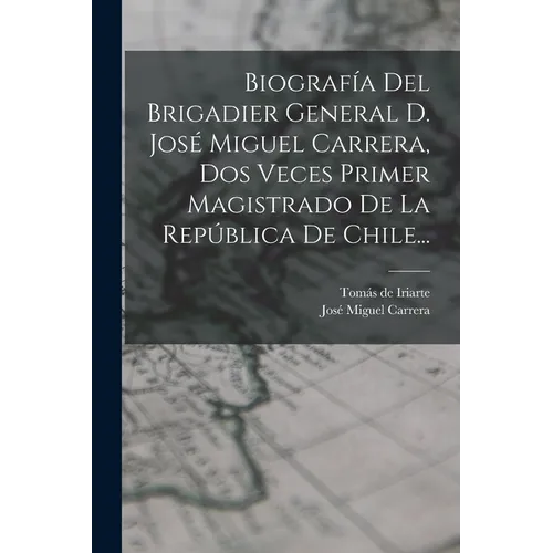 Biografía Del Brigadier General D. José Miguel Carrera, Dos Veces Primer Magistrado De La República De Chile...