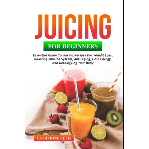 Juicing for Beginners: Essential Guide to Juicing Recipes for Weight Loss, Boosting Immune System, Anti - Aging, Gain Energy and Detoxifying your Body