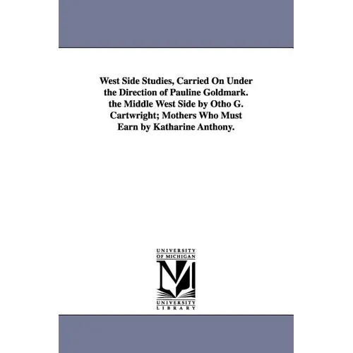 West Side Studies, Carried on Under the Direction of Pauline Goldmark. the Middle West Side by Otho G. Cartwright; Mothers Who Must Earn by Katharine