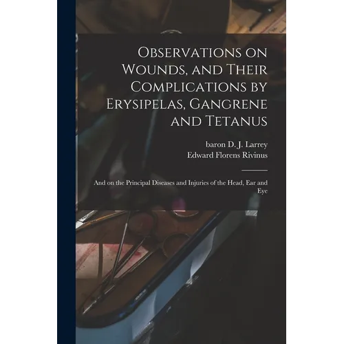 Observations on Wounds, and Their Complications by Erysipelas, Gangrene and Tetanus: and on the Principal Diseases and Injuries of the Head, Ear and E