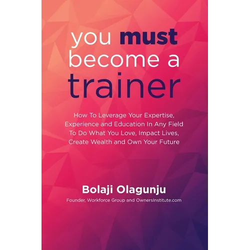 You Must Become A Trainer: How to leverage your expertise, experience and education in any field to do what you love, impact lives, create wealth