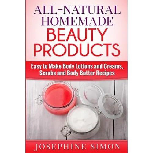 All-Natural Homemade Beauty Products: Easy to Make Body Lotions and Creams, Scrubs and Body Butters Recipes