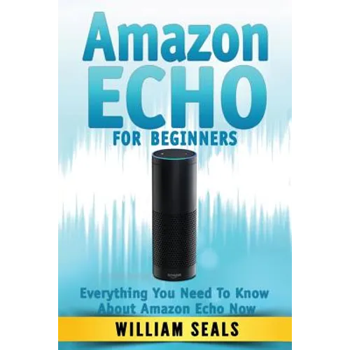 Amazon Echo: Amazon Echo For Beginners - Everything You Need To Know About Amazon Echo Now