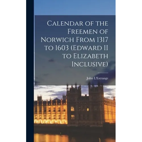 Calendar of the Freemen of Norwich From 1317 to 1603 (Edward II to Elizabeth Inclusive)