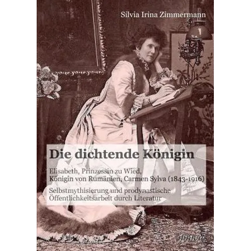 Die dichtende Königin. Elisabeth, Prinzessin zu Wied, Königin von Rumänien, Carmen Sylva (1843-1916). Selbstmythisierung und prodynastische Öffentlich