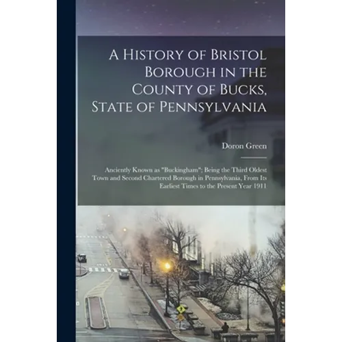 A History of Bristol Borough in the County of Bucks, State of Pennsylvania: Anciently Known as "Buckingham"; Being the Third Oldest Town and Second Ch - Paperback