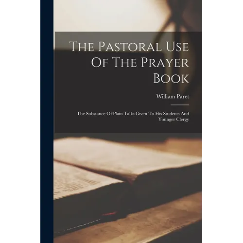 The Pastoral Use Of The Prayer Book: The Substance Of Plain Talks Given To His Students And Younger Clergy