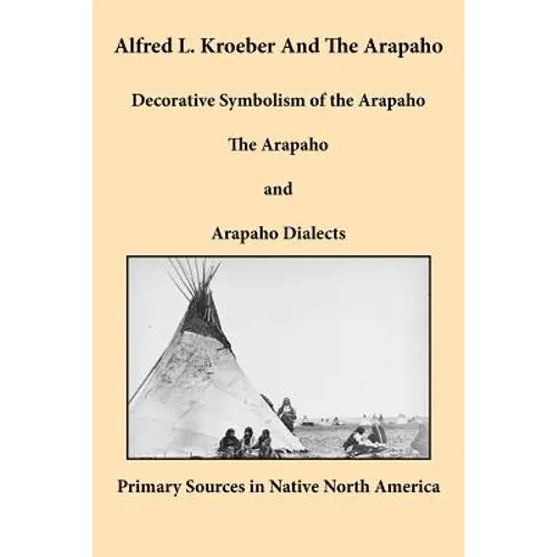 Alfred L. Kroeber and the Arapaho: Decorative Symbolism of the Arapaho, The Arapaho, and Arapaho Dialects