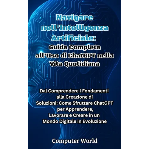 Navigare nell'Intelligenza Artificiale: Guida Completa all'Uso di ChatGPT nella Vita Quotidiana: Dal Comprendere i Fondamenti alla Creazione di Soluzi