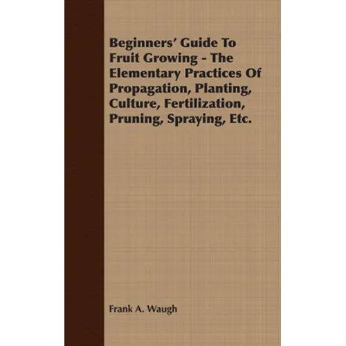 Beginners' Guide to Fruit Growing - The Elementary Practices of Propagation, Planting, Culture, Fertilization, Pruning, Spraying, Etc.