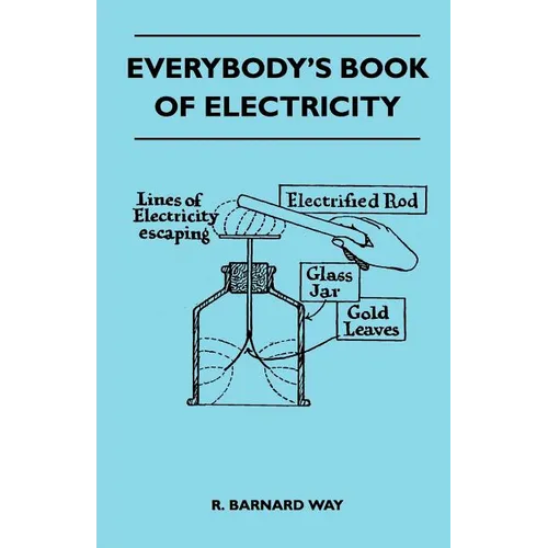 Everybody's Book Of Electricity - A First Introduction To The Principles Of Electricity And A Simple Explanation Of Modern Electrical Appliances And M