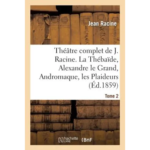 Théâtre Complet de J. Racine, Précédé d'Une Notice Par M. Auger. Tome 2. La Thébaïde: , Alexandre Le Grand, Andromaque, Les Plaideurs, Britannicus, Bé