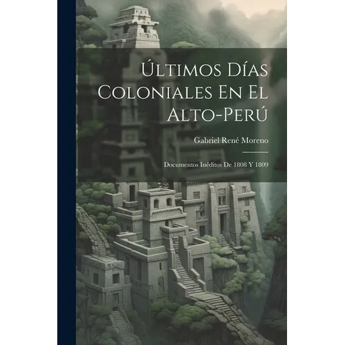 Últimos Días Coloniales En El Alto-Perú: Documentos Inéditos De 1808 Y 1809