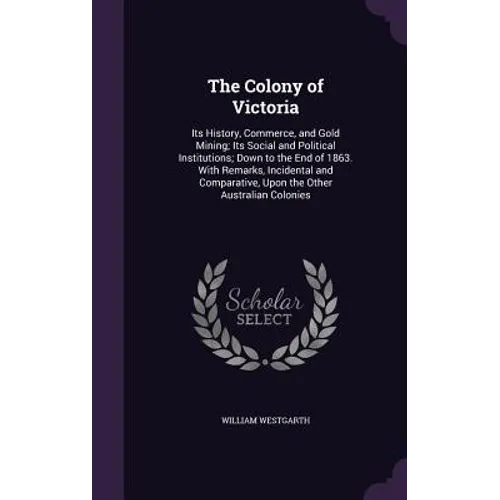 The Colony of Victoria: Its History, Commerce, and Gold Mining; Its Social and Political Institutions; Down to the End of 1863. With Remarks,