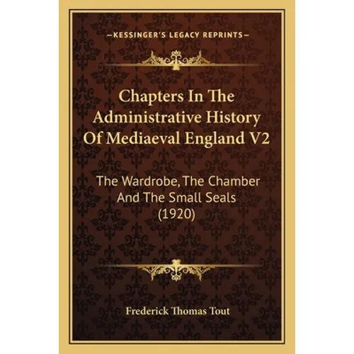 Chapters In The Administrative History Of Mediaeval England V2: The Wardrobe, The Chamber And The Small Seals (1920)