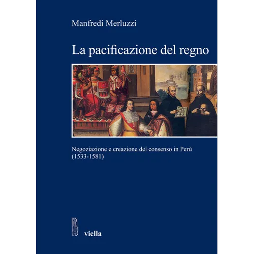 La Pacificazione del Regno: Negoziazione E Creazione del Consenso in Peru (1533-1581): Negoziazione E Creazione del Consenso in Peru (1533-1581)