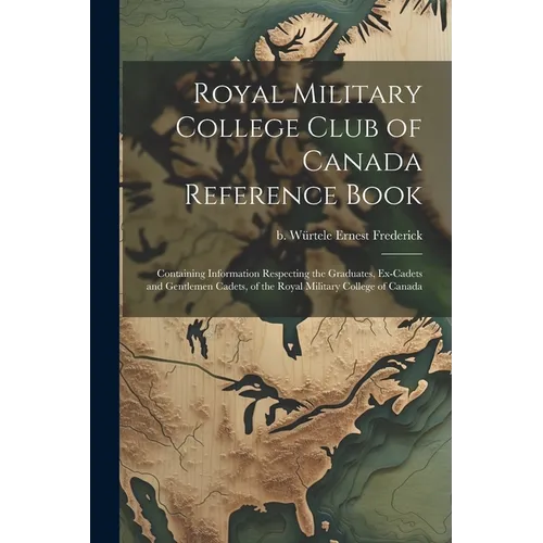 Royal Military College Club of Canada Reference Book: Containing Information Respecting the Graduates, Ex-cadets and Gentlemen Cadets, of the Royal Mi