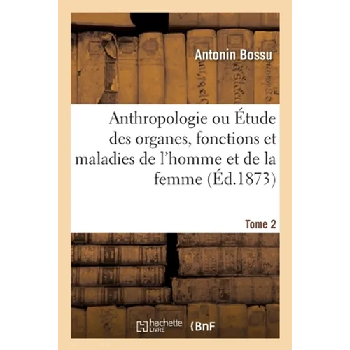 Anthropologie Ou Étude Des Organes, Fonctions Et Maladies de l'Homme Et de la Femme: Anatomie, Physiologie, Hygiène, Pathologie, Thérapeutique, Notion