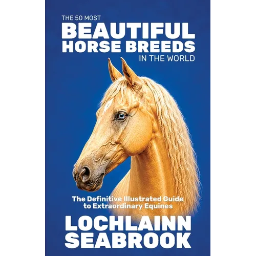 The 50 Most Beautiful Horse Breeds in the World: The Definitive Illustrated Guide to Extraordinary Equines