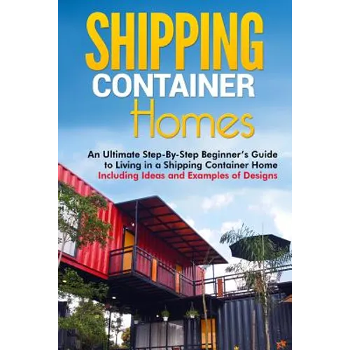 Shipping Container Homes: An Ultimate Step-By-Step Beginner's Guide to Living in a Shipping Container Home Including Ideas and Examples of Desig