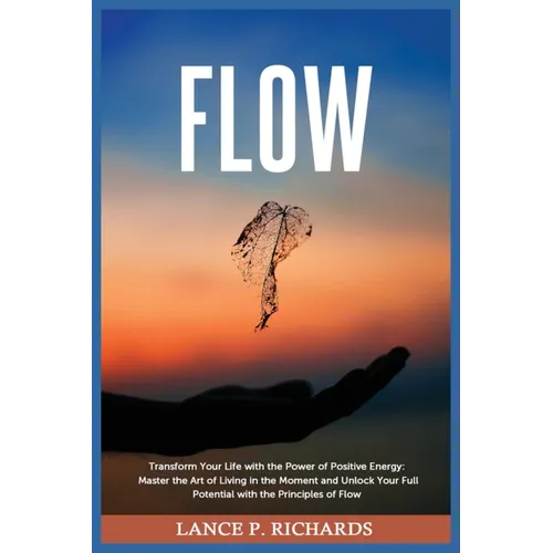 Flow: Transform Your Life with the Power of Positive Energy: Master the Art of Living in the Moment and Unlock Your Full Potential with the Principles