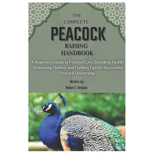 The Complete Peacock Raising Handbook: A Beginners Guide to Peafowl Care, Breeding, Health, Grooming, Habitat, and Feeding Tips for Successful Peacock