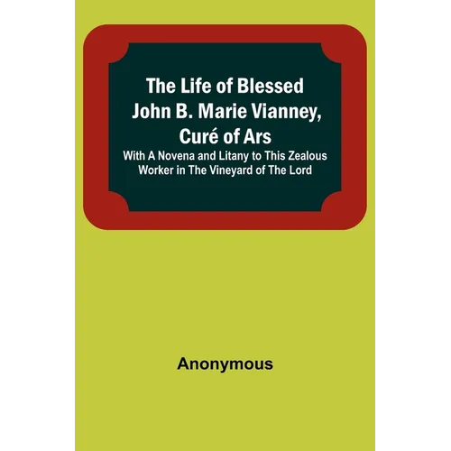 The Life of Blessed John B. Marie Vianney, Curé of Ars: With a Novena and Litany to this Zealous Worker in the Vineyard of the Lord