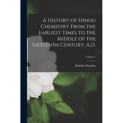A History of Hindu Chemistry From the Earliest Times to the Middle of the Sixteenth Century, A.D.; Volume 1